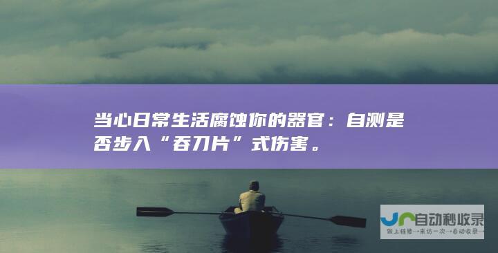 当心日常生活腐蚀你的器官：自测是否步入“吞刀片”式伤害。