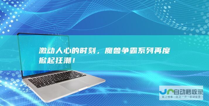 激动人心的时刻，魔兽争霸系列再度掀起狂潮！