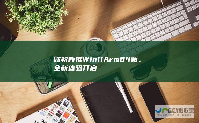 微软新推 Win11 Arm64 版，全新体验开启