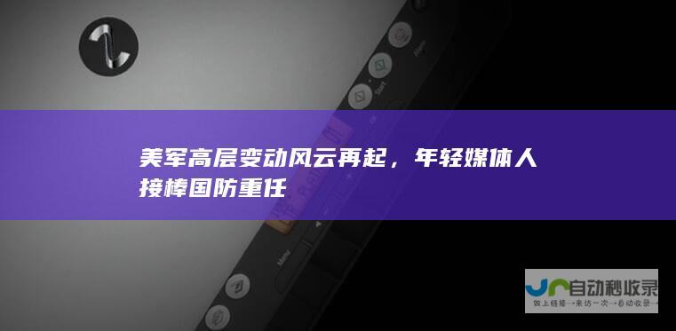 美军高层变动风云再起，年轻媒体人接棒国防重任