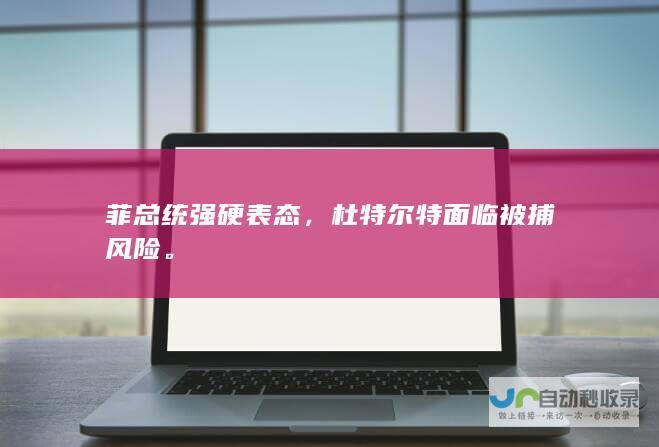 菲总统强硬表态，杜特尔特面临被捕风险。