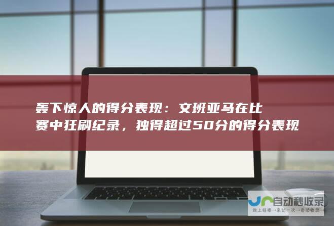 轰下惊人的得分表现：文班亚马在比赛中狂刷纪录，独得超过50分的得分表现。