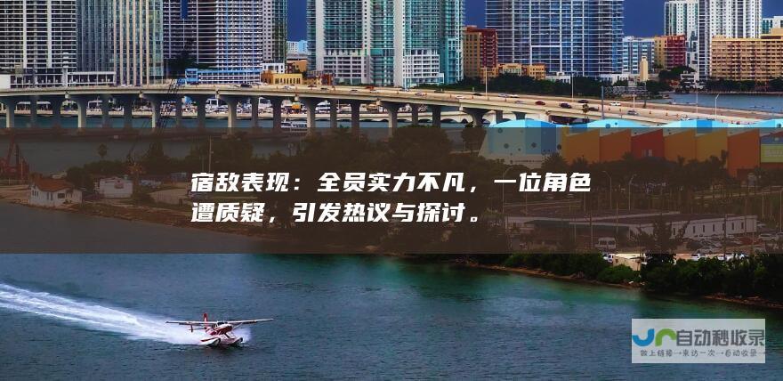 宿敌表现：全员实力不凡，一位角色遭质疑，引发热议与探讨。