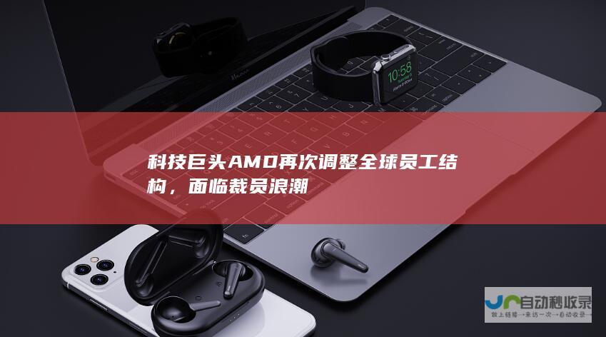 科技巨头AMD再次调整全球员工结构，面临裁员浪潮