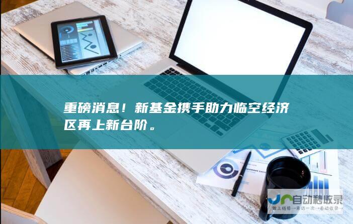 重磅消息新基金携手助力临空经济区再上新台阶。