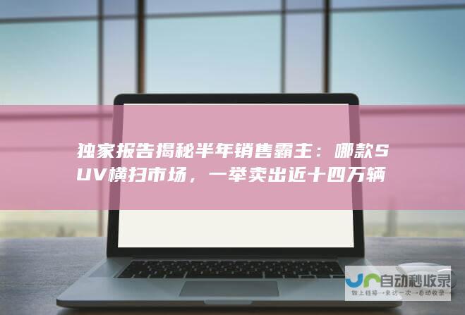 独家报告揭秘半年销售霸主：哪款SUV横扫市场，一举卖出近十四万辆