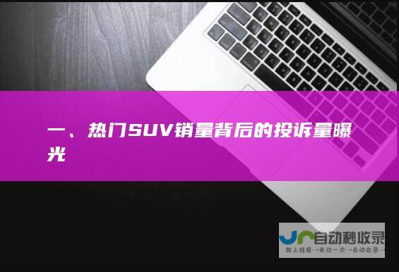 一、热门SUV销量背后的投诉量曝光