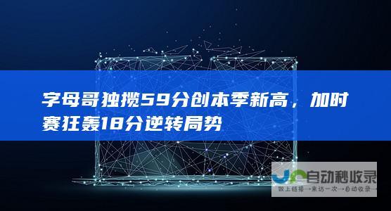 字母哥独揽59分创本季新高，加时赛狂轰18分逆转局势