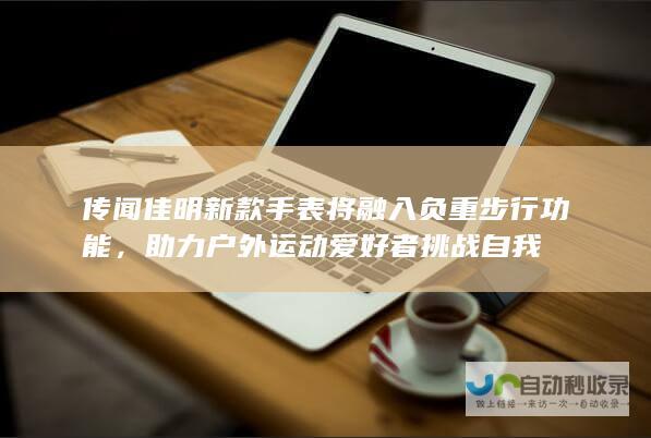 传闻佳明新款手表将融入负重步行功能，助力户外运动爱好者挑战自我