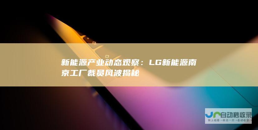 新能源产业动态观察：LG新能源南京工厂裁员风波揭秘