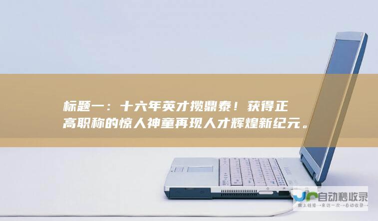 标题一：十六年英才揽鼎泰！获得正高职称的惊人神童再现人才辉煌新纪元。