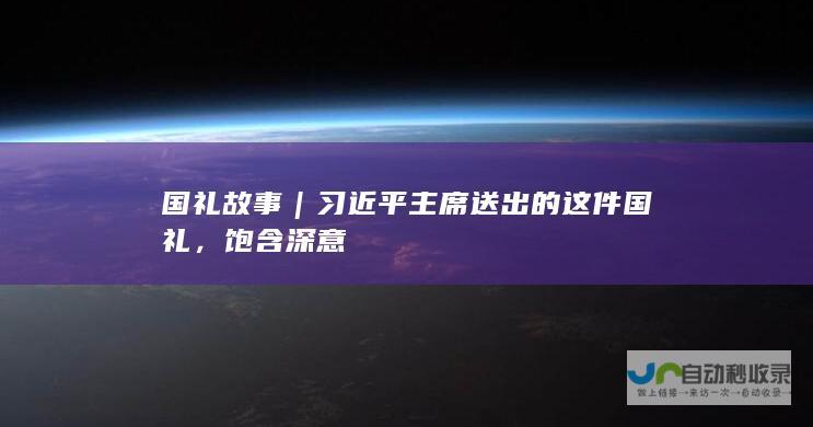 国礼故事｜习近平主席送出的这件国礼，饱含深意