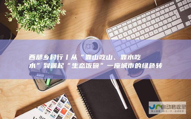 西部乡村行丨从“靠山吃山、靠水吃水”到端起“生态饭碗” 一座城市的绿色转型之变