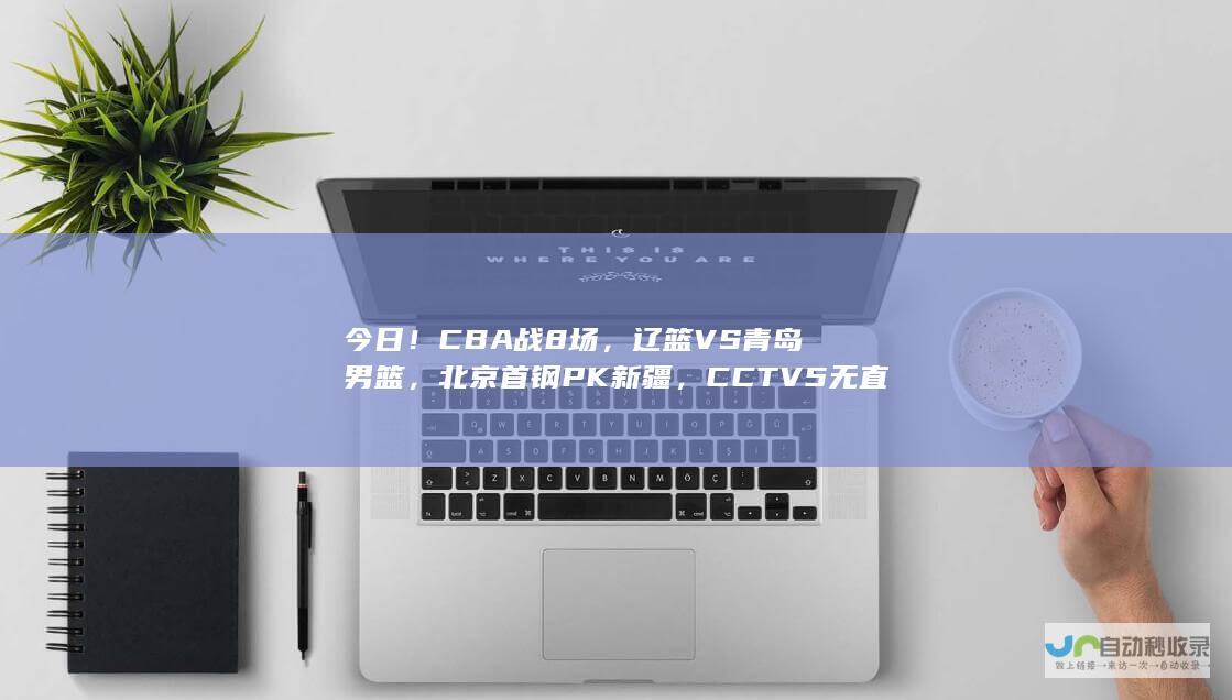 今日！CBA战8场，辽篮VS青岛男篮，北京首钢PK新疆，CCTV5无直播