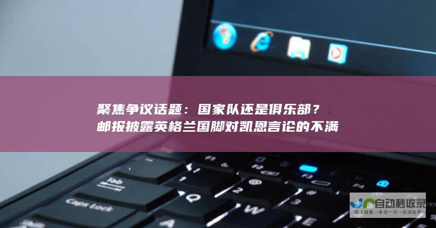 聚焦争议话题：国家队还是俱乐部？邮报披露英格兰国脚对凯恩言论的不满