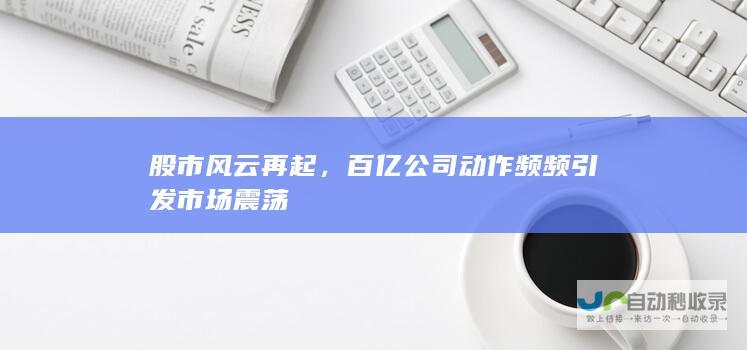 股市风云再起，百亿公司动作频频引发市场震荡