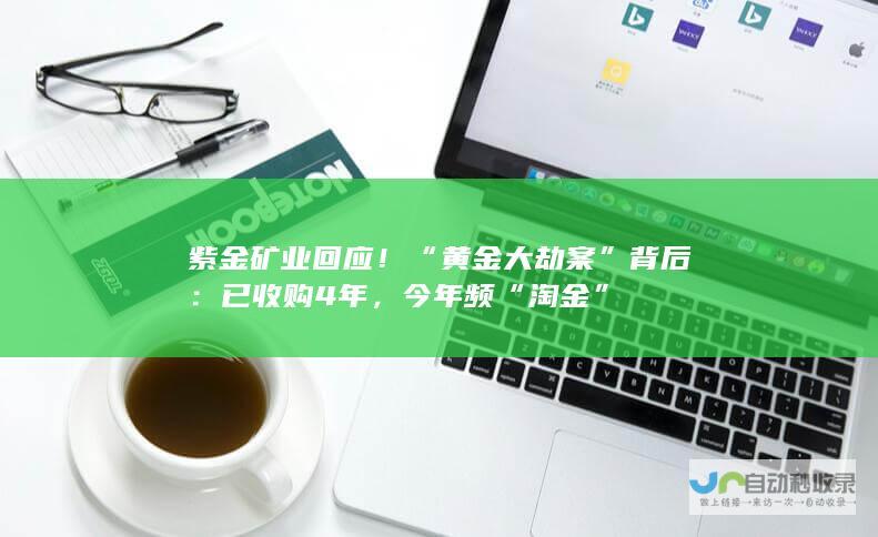 紫金矿业回应！“黄金大劫案”背后：已收购4年，今年频“淘金”