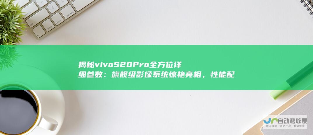 揭秘vivo S20 Pro全方位详细参数：旗舰级影像系统惊艳亮相，性能配置无短板!