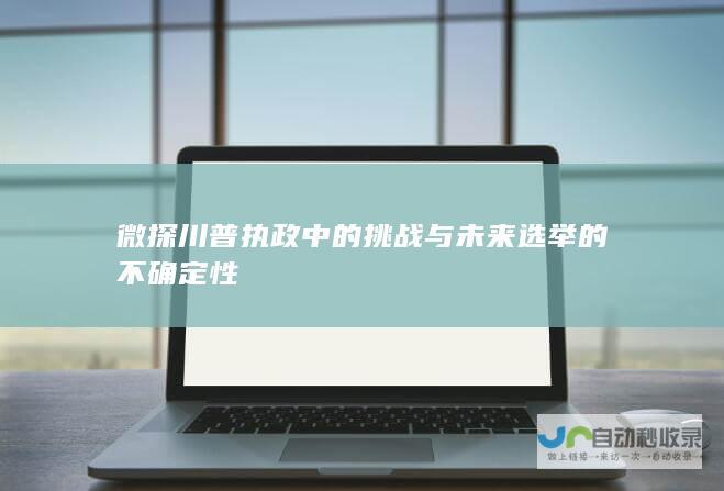 微探川普执政中的挑战与未来选举的不确定性