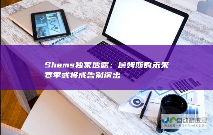 Shams独家透露：詹姆斯的未来赛季或将成告别演出