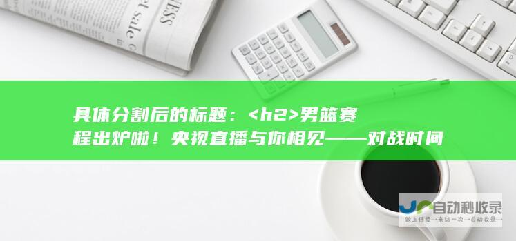 具体分割后的标题： <h2>  男篮赛程出炉啦！央视直播与你相见 —— 对战时间对手已定，呼之欲出的12人大名单揭晓！ </h2>