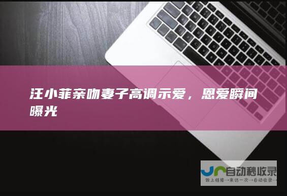 汪小菲亲吻妻子高调示爱，恩爱瞬间曝光