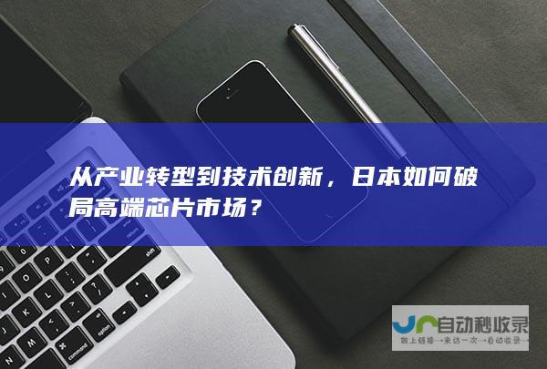 从产业转型到技术创新，日本如何破局高端芯片市场？