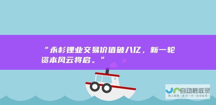 “永杉锂业交易价值破八亿，新一轮资本风云将启。”