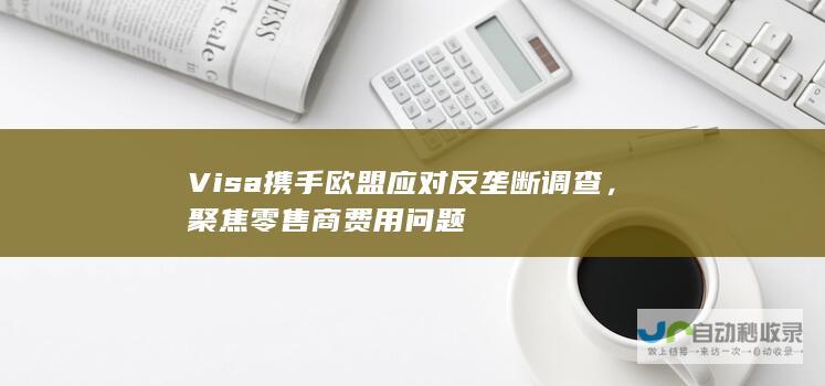 Visa携手欧盟应对反垄断调查，聚焦零售商费用问题