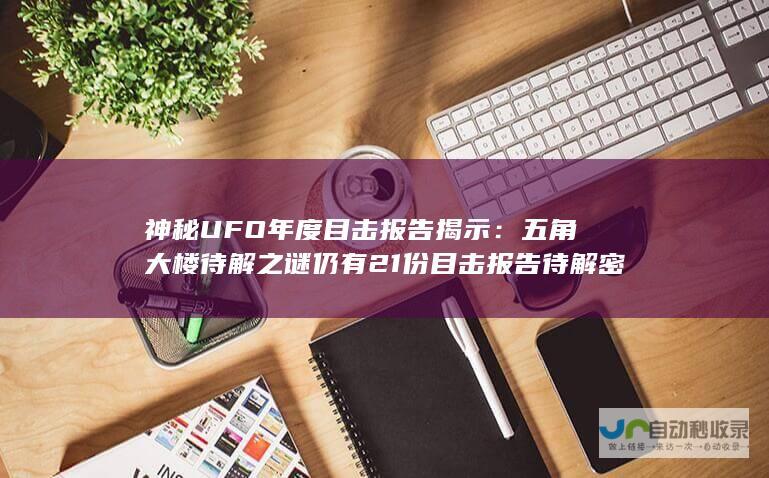 神秘UFO年度目击报告揭示：五角大楼待解之谜仍有21份目击报告待解密