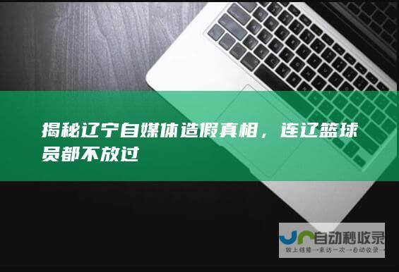 揭秘辽宁自媒体造假真相，连辽篮球员都不放过