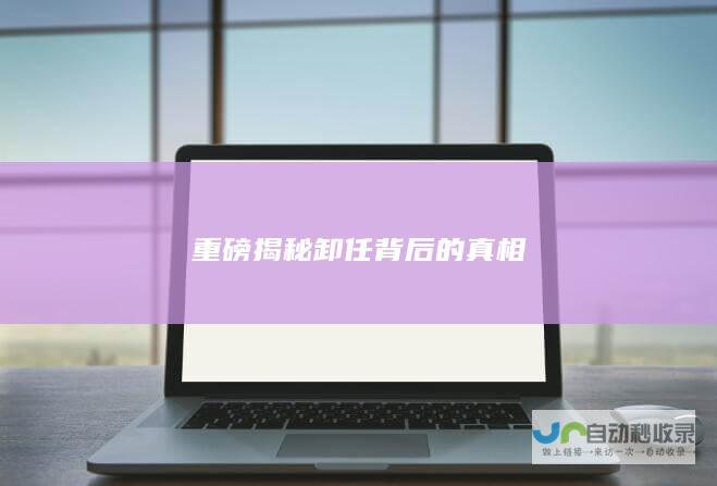 重磅揭秘卸任背后的真相