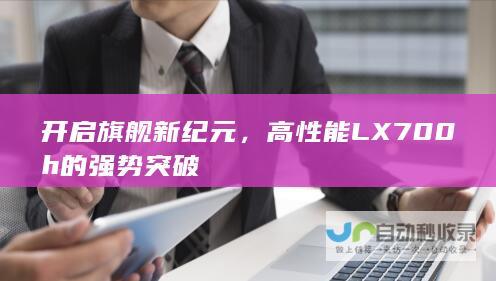 开启旗舰新纪元，高性能LX700h的强势突破