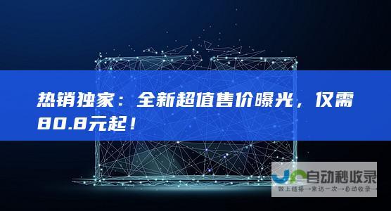 热销独家：全新超值售价曝光，仅需80.8元起！