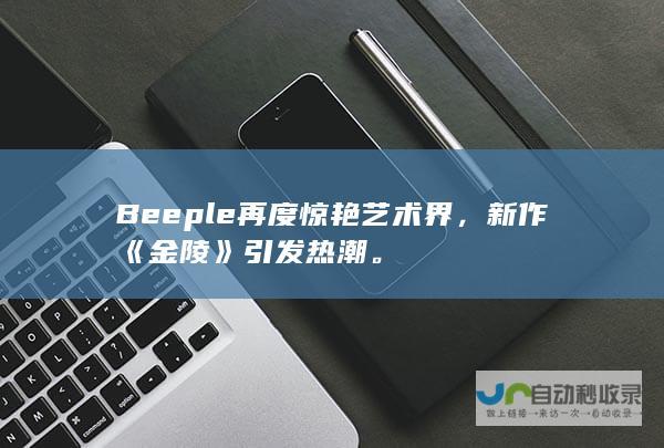 Beeple再度惊艳艺术界，新作《金陵》引发热潮。