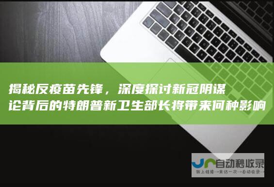 揭秘反疫苗先锋，深度探讨新冠阴谋论背后的特朗普新卫生部长将带来何种影响？