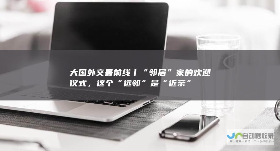 大国外交最前线丨“邻居”家的欢迎仪式，这个 “远邻”是“近亲”