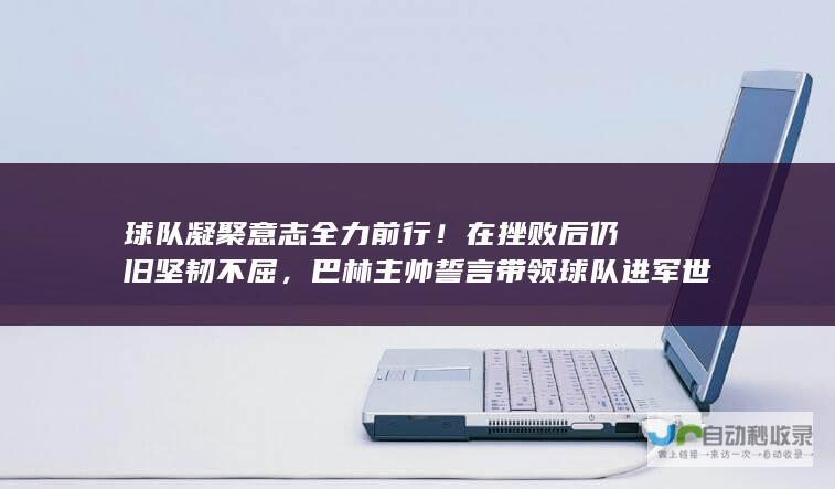 球队凝聚意志全力前行！在挫败后仍旧坚韧不屈，巴林主帅誓言带领球队进军世界杯