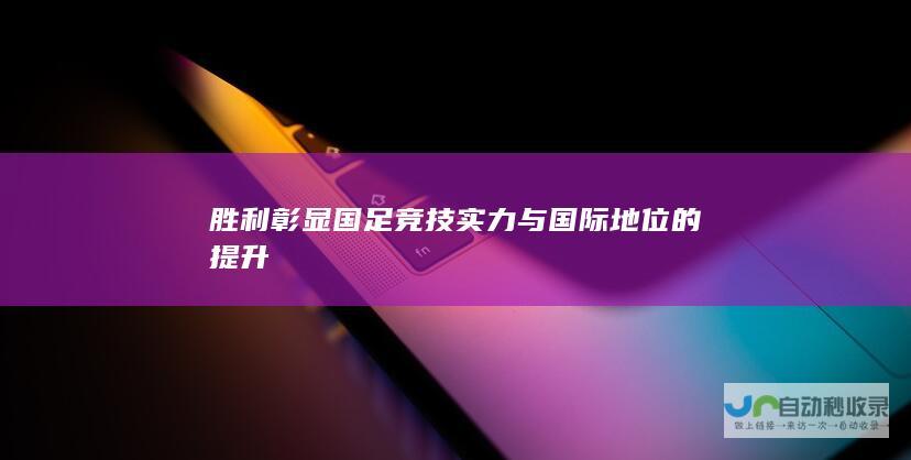 胜利彰显国足竞技实力与国际地位的提升