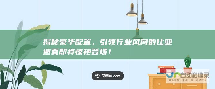 揭秘豪华配置，引领行业风向的比亚迪夏即将惊艳登场！