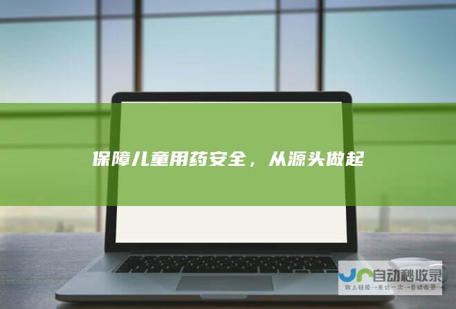 保障儿童用药安全，从源头做起