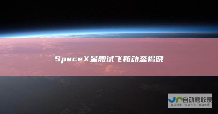 SpaceX星舰试飞新动态揭晓