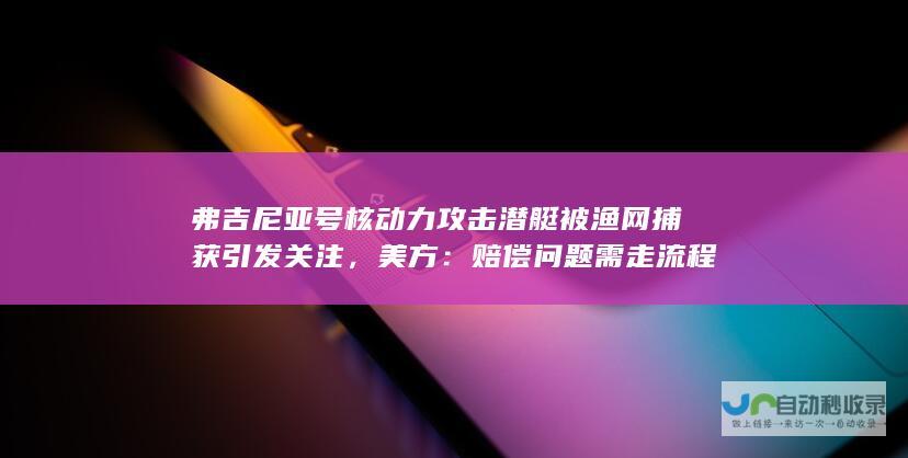 弗吉尼亚号核动力攻击潜艇被渔网捕获引发关注，美方：赔偿问题需走流程