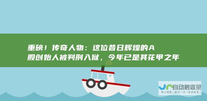 重磅！传奇人物：这位昔日辉煌的A股创始人被判刑入狱，今年已是其花甲之年