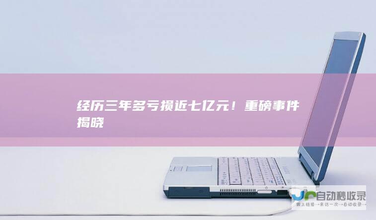 经历三年多亏损近七亿元！重磅事件揭晓