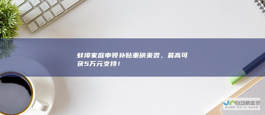 蚌埠家庭申领补贴重磅来袭，最高可获5万元支持！