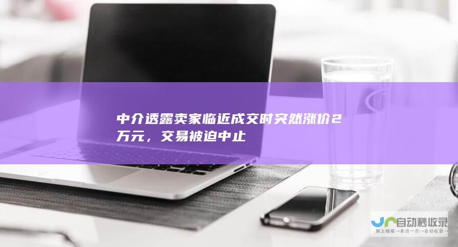 中介透露卖家临近成交时突然涨价2万元，交易被迫中止