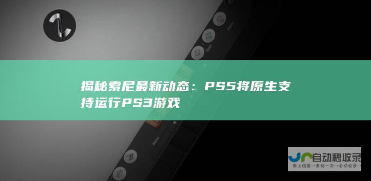 揭秘索尼最新动态：PS5将原生支持运行PS3游戏