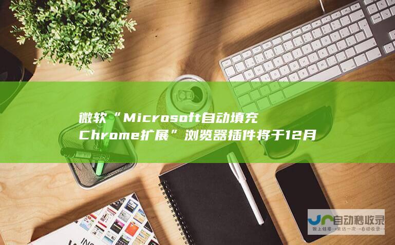 微软“Microsoft 自动填充 Chrome 扩展”浏览器插件将于 12 月 14 日停用