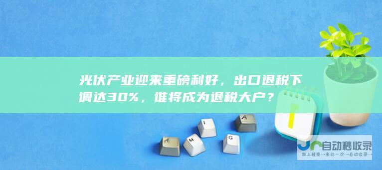 光伏产业迎来重磅利好，出口退税下调达30%，谁将成为退税大户？